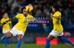 极速电竞:巴西女足中锋因家庭原因退出比赛，球队换血！