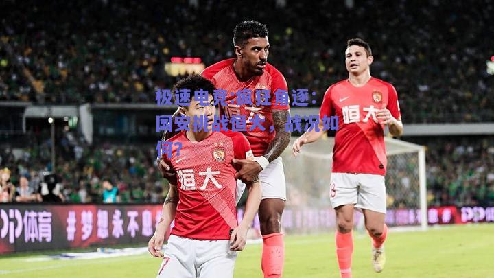 疯狂角逐：国安挑战恒大，战况如何？