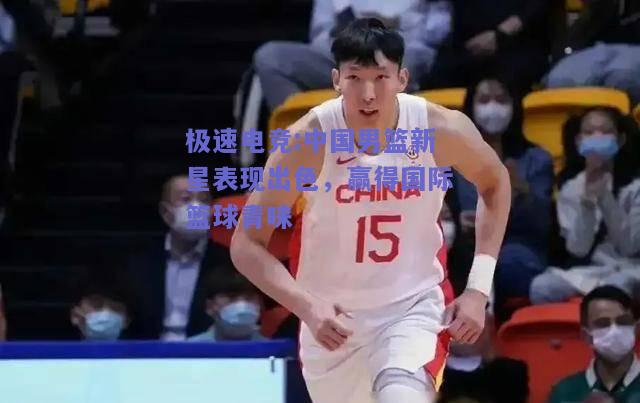 中国男篮新星表现出色，赢得国际篮球青睐