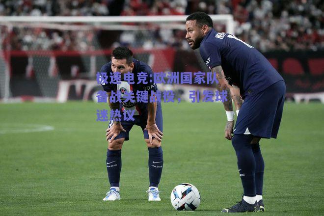 欧洲国家队备战关键战役，引发球迷热议