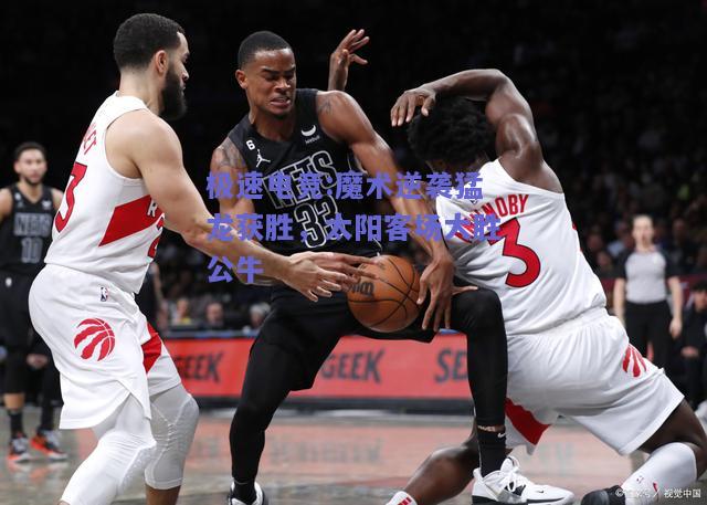 魔术逆袭猛龙获胜，太阳客场大胜公牛